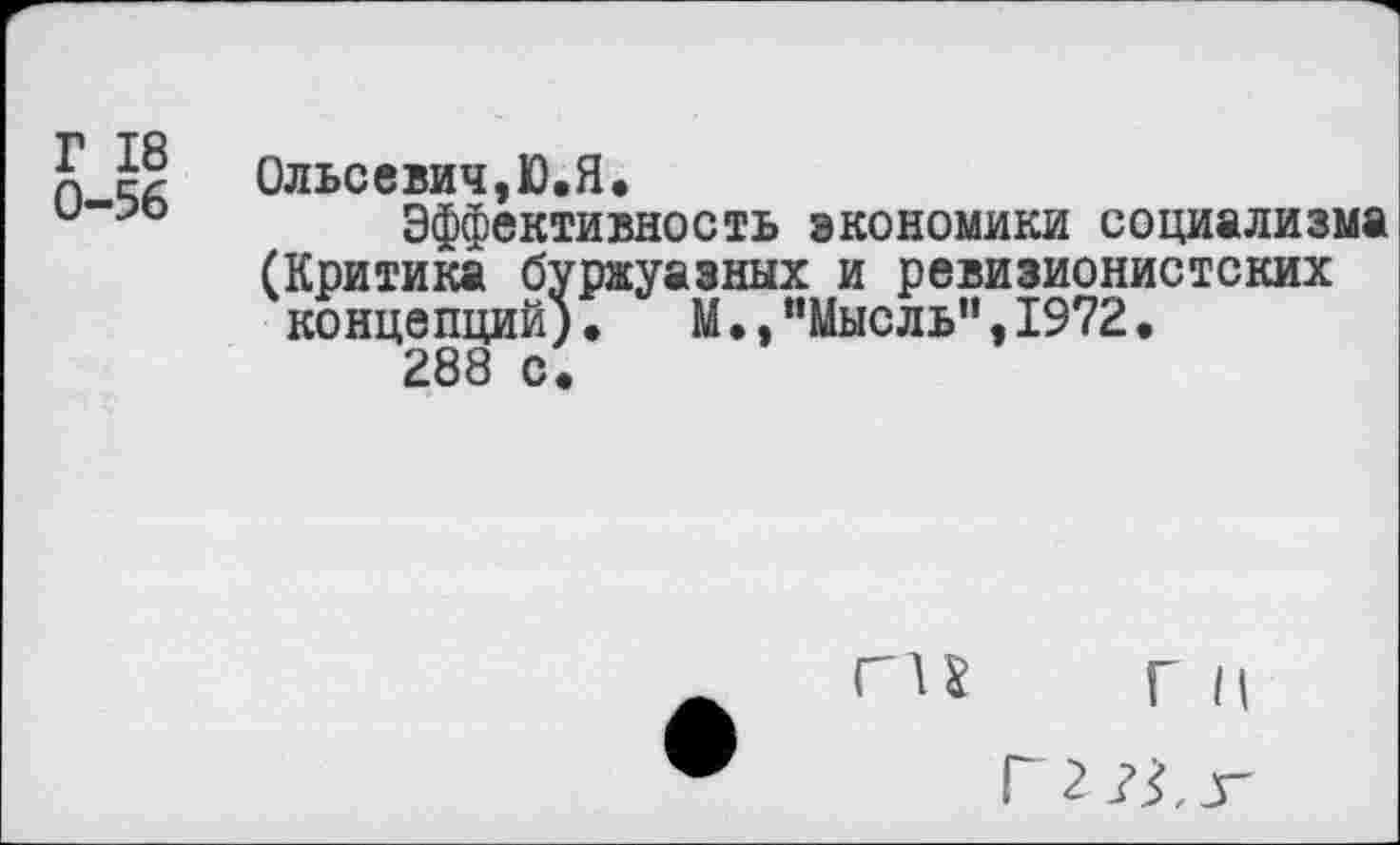 ﻿Г 18
0-56
Ольсевич,Ю.Я.
Эффективность экономики социализма (Критика буржуазных и ревизионистских концепций), М.»"Мысль",1972,
288 с«
ги Г II
Г 2